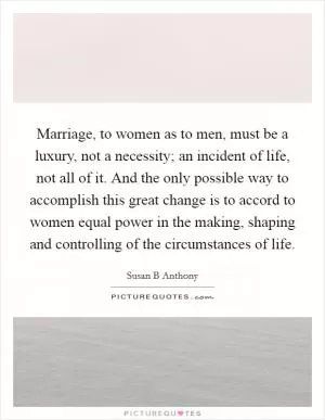 Marriage, to women as to men, must be a luxury, not a necessity; an incident of life, not all of it. And the only possible way to accomplish this great change is to accord to women equal power in the making, shaping and controlling of the circumstances of life Picture Quote #1