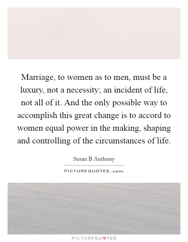 Marriage, to women as to men, must be a luxury, not a necessity; an incident of life, not all of it. And the only possible way to accomplish this great change is to accord to women equal power in the making, shaping and controlling of the circumstances of life Picture Quote #1
