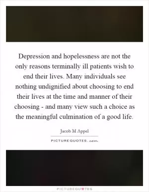 Depression and hopelessness are not the only reasons terminally ill patients wish to end their lives. Many individuals see nothing undignified about choosing to end their lives at the time and manner of their choosing - and many view such a choice as the meaningful culmination of a good life Picture Quote #1
