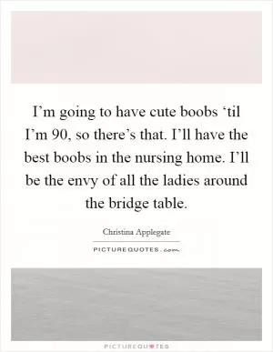 I’m going to have cute boobs ‘til I’m 90, so there’s that. I’ll have the best boobs in the nursing home. I’ll be the envy of all the ladies around the bridge table Picture Quote #1