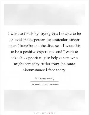I want to finish by saying that I intend to be an avid spokesperson for testicular cancer once I have beaten the disease... I want this to be a positive experience and I want to take this opportunity to help others who might someday suffer from the same circumstance I face today Picture Quote #1