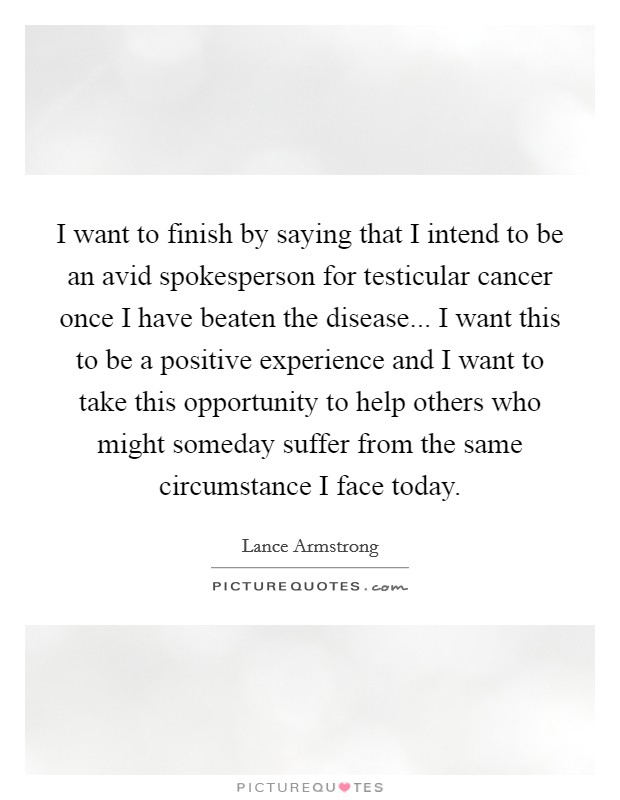 I want to finish by saying that I intend to be an avid spokesperson for testicular cancer once I have beaten the disease... I want this to be a positive experience and I want to take this opportunity to help others who might someday suffer from the same circumstance I face today Picture Quote #1