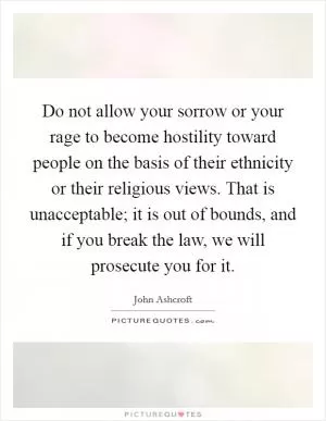 Do not allow your sorrow or your rage to become hostility toward people on the basis of their ethnicity or their religious views. That is unacceptable; it is out of bounds, and if you break the law, we will prosecute you for it Picture Quote #1