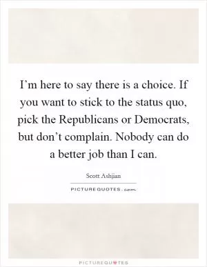 I’m here to say there is a choice. If you want to stick to the status quo, pick the Republicans or Democrats, but don’t complain. Nobody can do a better job than I can Picture Quote #1