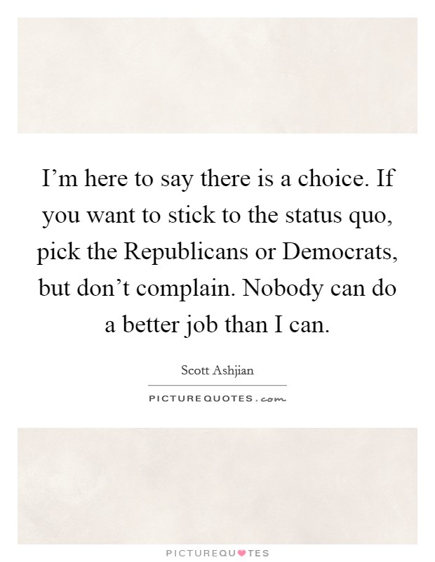 I'm here to say there is a choice. If you want to stick to the status quo, pick the Republicans or Democrats, but don't complain. Nobody can do a better job than I can Picture Quote #1