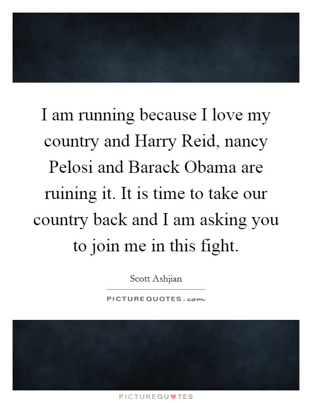 I am running because I love my country and Harry Reid, nancy Pelosi and Barack Obama are ruining it. It is time to take our country back and I am asking you to join me in this fight Picture Quote #1