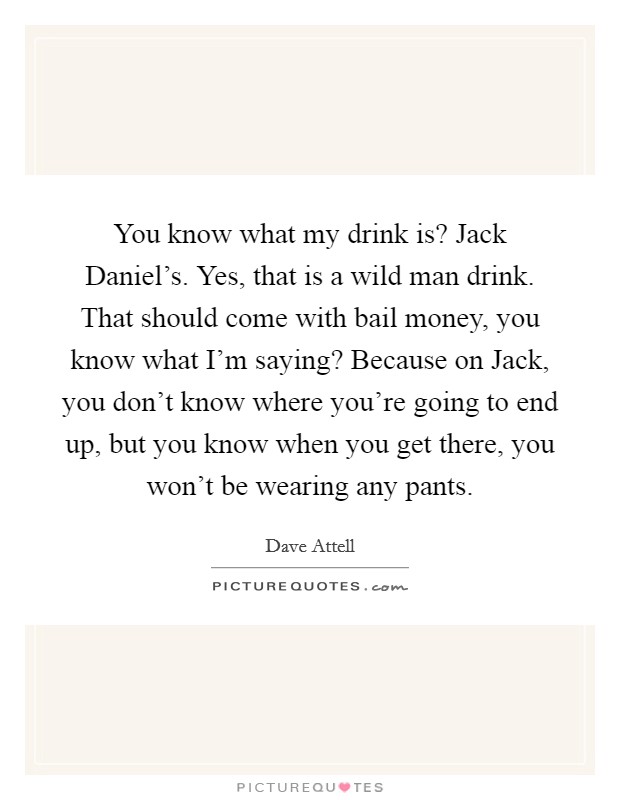 You know what my drink is? Jack Daniel's. Yes, that is a wild man drink. That should come with bail money, you know what I'm saying? Because on Jack, you don't know where you're going to end up, but you know when you get there, you won't be wearing any pants Picture Quote #1