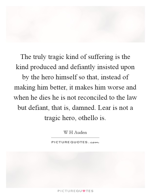 The truly tragic kind of suffering is the kind produced and defiantly insisted upon by the hero himself so that, instead of making him better, it makes him worse and when he dies he is not reconciled to the law but defiant, that is, damned. Lear is not a tragic hero, othello is Picture Quote #1