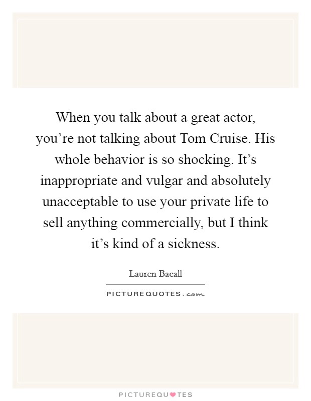 When you talk about a great actor, you’re not talking about Tom Cruise. His whole behavior is so shocking. It’s inappropriate and vulgar and absolutely unacceptable to use your private life to sell anything commercially, but I think it’s kind of a sickness Picture Quote #1