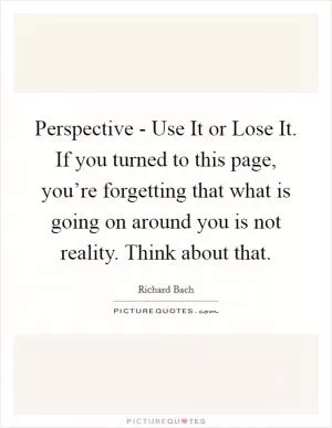 Perspective - Use It or Lose It. If you turned to this page, you’re forgetting that what is going on around you is not reality. Think about that Picture Quote #1