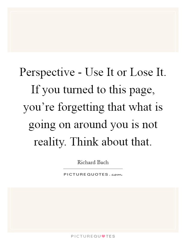 Perspective - Use It or Lose It. If you turned to this page, you're forgetting that what is going on around you is not reality. Think about that Picture Quote #1