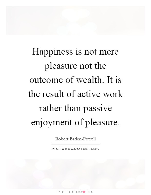 Happiness is not mere pleasure not the outcome of wealth. It is the result of active work rather than passive enjoyment of pleasure Picture Quote #1