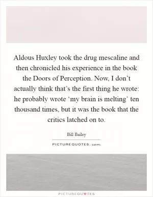 Aldous Huxley took the drug mescaline and then chronicled his experience in the book the Doors of Perception. Now, I don’t actually think that’s the first thing he wrote: he probably wrote ‘my brain is melting’ ten thousand times, but it was the book that the critics latched on to Picture Quote #1