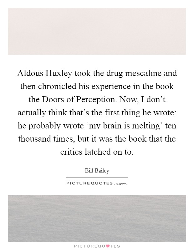 Aldous Huxley took the drug mescaline and then chronicled his experience in the book the Doors of Perception. Now, I don't actually think that's the first thing he wrote: he probably wrote ‘my brain is melting' ten thousand times, but it was the book that the critics latched on to Picture Quote #1