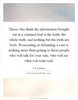 Those who think the information brought out at a criminal trial is the truth, the whole truth, and nothing but the truth are fools. Prosecuting or defending a case is nothing more than getting to those people who will talk for your side, who will say what you want said Picture Quote #1