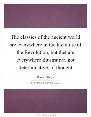 The classics of the ancient world are everywhere in the literature of the Revolution, but thet are everywhere illustrative, not determinative, of thought Picture Quote #1