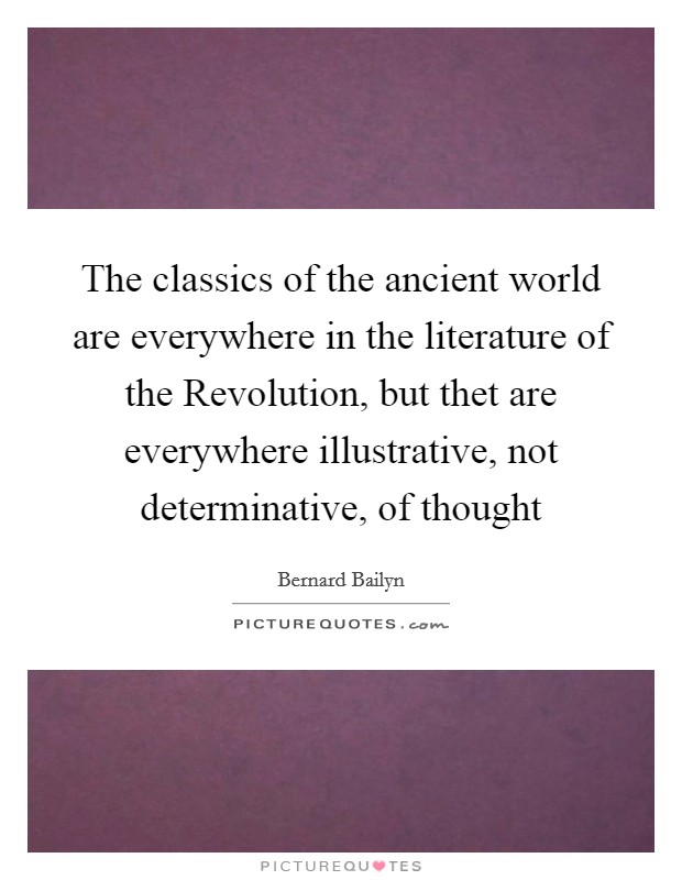 The classics of the ancient world are everywhere in the literature of the Revolution, but thet are everywhere illustrative, not determinative, of thought Picture Quote #1