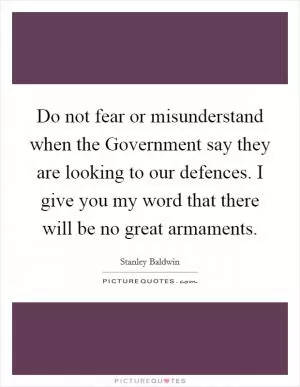 Do not fear or misunderstand when the Government say they are looking to our defences. I give you my word that there will be no great armaments Picture Quote #1