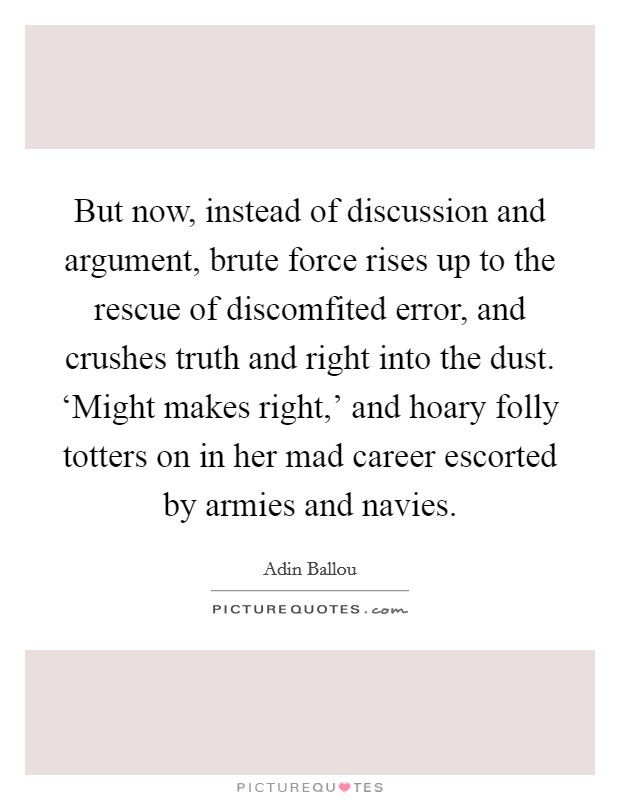But now, instead of discussion and argument, brute force rises up to the rescue of discomfited error, and crushes truth and right into the dust. ‘Might makes right,' and hoary folly totters on in her mad career escorted by armies and navies Picture Quote #1