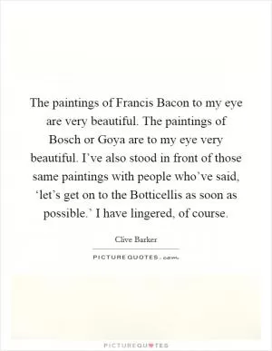The paintings of Francis Bacon to my eye are very beautiful. The paintings of Bosch or Goya are to my eye very beautiful. I’ve also stood in front of those same paintings with people who’ve said, ‘let’s get on to the Botticellis as soon as possible.’ I have lingered, of course Picture Quote #1