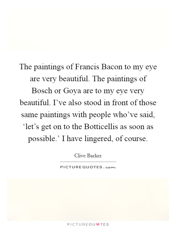 The paintings of Francis Bacon to my eye are very beautiful. The paintings of Bosch or Goya are to my eye very beautiful. I've also stood in front of those same paintings with people who've said, ‘let's get on to the Botticellis as soon as possible.' I have lingered, of course Picture Quote #1