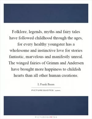 Folklore, legends, myths and fairy tales have followed childhood through the ages, for every healthy youngster has a wholesome and instinctive love for stories fantastic, marvelous and manifestly unreal. The winged fairies of Grimm and Andersen have brought more happiness to childish hearts than all other human creations Picture Quote #1