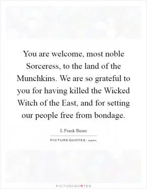 You are welcome, most noble Sorceress, to the land of the Munchkins. We are so grateful to you for having killed the Wicked Witch of the East, and for setting our people free from bondage Picture Quote #1
