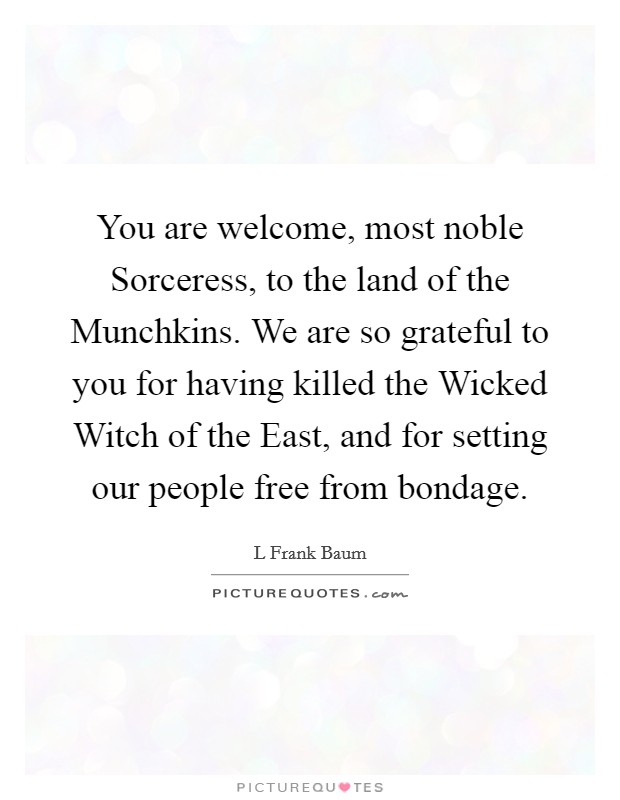 You are welcome, most noble Sorceress, to the land of the Munchkins. We are so grateful to you for having killed the Wicked Witch of the East, and for setting our people free from bondage Picture Quote #1