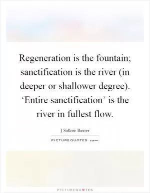 Regeneration is the fountain; sanctification is the river (in deeper or shallower degree). ‘Entire sanctification’ is the river in fullest flow Picture Quote #1