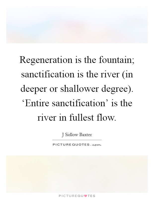 Regeneration is the fountain; sanctification is the river (in deeper or shallower degree). ‘Entire sanctification' is the river in fullest flow Picture Quote #1