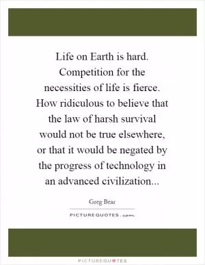 Life on Earth is hard. Competition for the necessities of life is fierce. How ridiculous to believe that the law of harsh survival would not be true elsewhere, or that it would be negated by the progress of technology in an advanced civilization Picture Quote #1