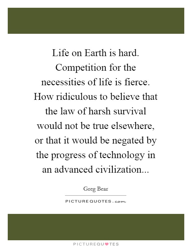 Life on Earth is hard. Competition for the necessities of life is fierce. How ridiculous to believe that the law of harsh survival would not be true elsewhere, or that it would be negated by the progress of technology in an advanced civilization Picture Quote #1