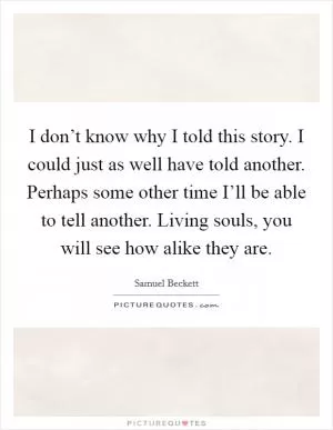I don’t know why I told this story. I could just as well have told another. Perhaps some other time I’ll be able to tell another. Living souls, you will see how alike they are Picture Quote #1