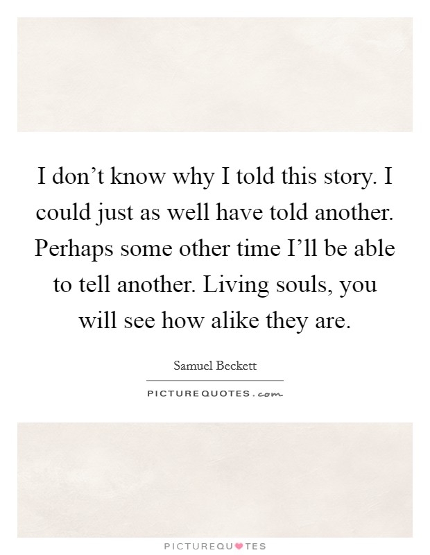 I don't know why I told this story. I could just as well have told another. Perhaps some other time I'll be able to tell another. Living souls, you will see how alike they are Picture Quote #1