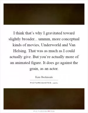 I think that’s why I gravitated toward slightly broader... ummm, more conceptual kinds of movies, Underworld and Van Helsing. That was as much as I could actually give. But you’re actually more of an animated figure. It does go against the grain, as an actor Picture Quote #1
