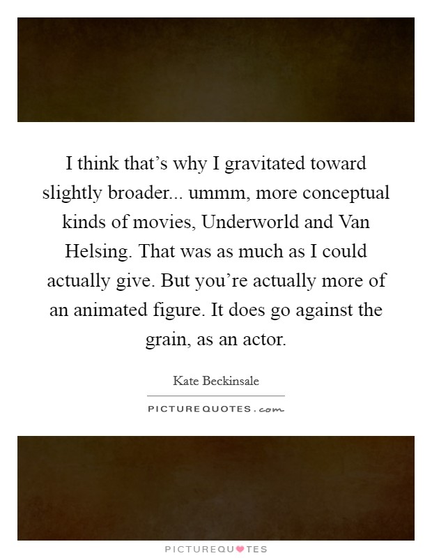 I think that's why I gravitated toward slightly broader... ummm, more conceptual kinds of movies, Underworld and Van Helsing. That was as much as I could actually give. But you're actually more of an animated figure. It does go against the grain, as an actor Picture Quote #1