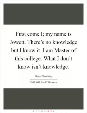 First come I; my name is Jowett. There’s no knowledge but I know it. I am Master of this college: What I don’t know isn’t knowledge Picture Quote #1