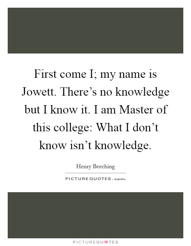 First come I; my name is Jowett. There's no knowledge but I know it. I am Master of this college: What I don't know isn't knowledge Picture Quote #1
