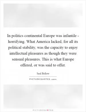 In politics continental Europe was infantile - horrifying. What America lacked, for all its political stability, was the capacity to enjoy intellectual pleasures as though they were sensual pleasures. This is what Europe offered, or was said to offer Picture Quote #1