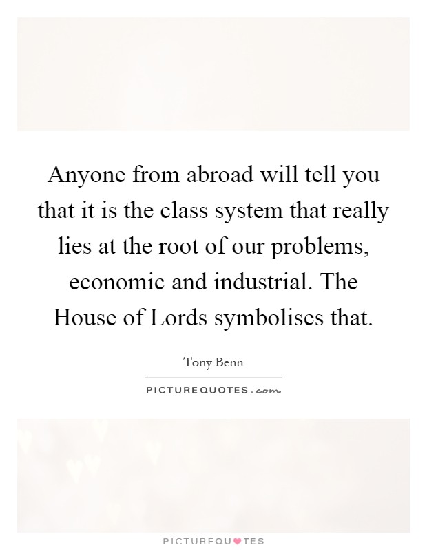 Anyone from abroad will tell you that it is the class system that really lies at the root of our problems, economic and industrial. The House of Lords symbolises that Picture Quote #1