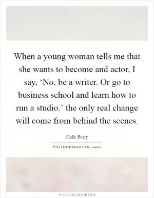 When a young woman tells me that she wants to become and actor, I say, ‘No, be a writer. Or go to business school and learn how to run a studio.’ the only real change will come from behind the scenes Picture Quote #1