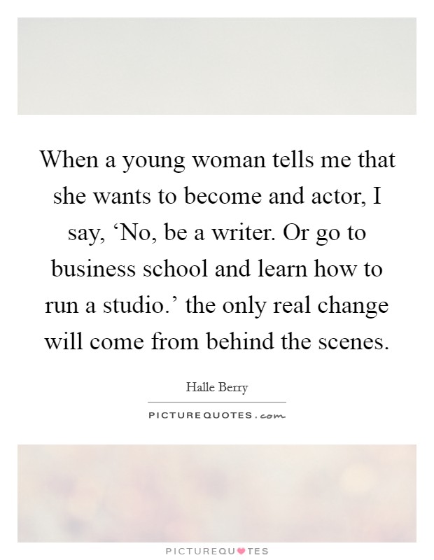 When a young woman tells me that she wants to become and actor, I say, ‘No, be a writer. Or go to business school and learn how to run a studio.' the only real change will come from behind the scenes Picture Quote #1