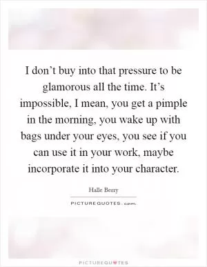 I don’t buy into that pressure to be glamorous all the time. It’s impossible, I mean, you get a pimple in the morning, you wake up with bags under your eyes, you see if you can use it in your work, maybe incorporate it into your character Picture Quote #1