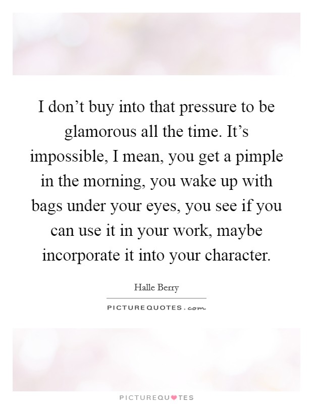 I don't buy into that pressure to be glamorous all the time. It's impossible, I mean, you get a pimple in the morning, you wake up with bags under your eyes, you see if you can use it in your work, maybe incorporate it into your character Picture Quote #1