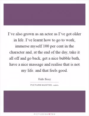 I’ve also grown as an actor as I’ve got older in life. I’ve learnt how to go to work, immerse myself 100 per cent in the character and, at the end of the day, take it all off and go back, get a nice bubble bath, have a nice massage and realise that is not my life. and that feels good Picture Quote #1
