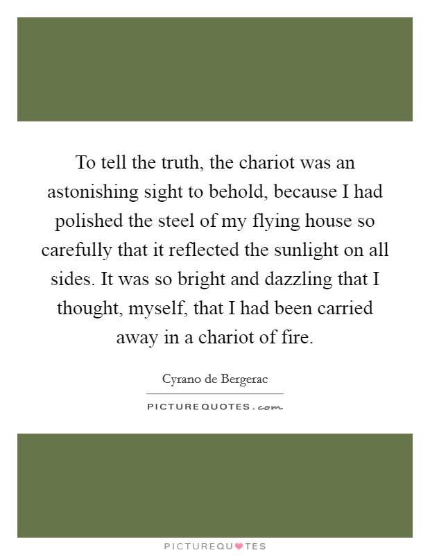 To tell the truth, the chariot was an astonishing sight to behold, because I had polished the steel of my flying house so carefully that it reflected the sunlight on all sides. It was so bright and dazzling that I thought, myself, that I had been carried away in a chariot of fire Picture Quote #1