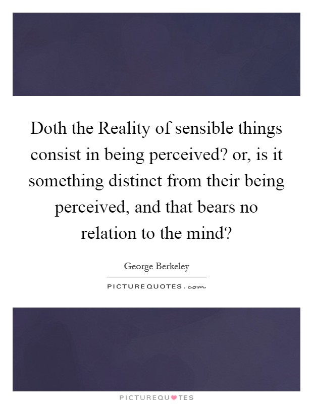 Doth the Reality of sensible things consist in being perceived? or, is it something distinct from their being perceived, and that bears no relation to the mind? Picture Quote #1