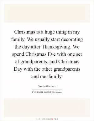 Christmas is a huge thing in my family. We usually start decorating the day after Thanksgiving. We spend Christmas Eve with one set of grandparents, and Christmas Day with the other grandparents and our family Picture Quote #1
