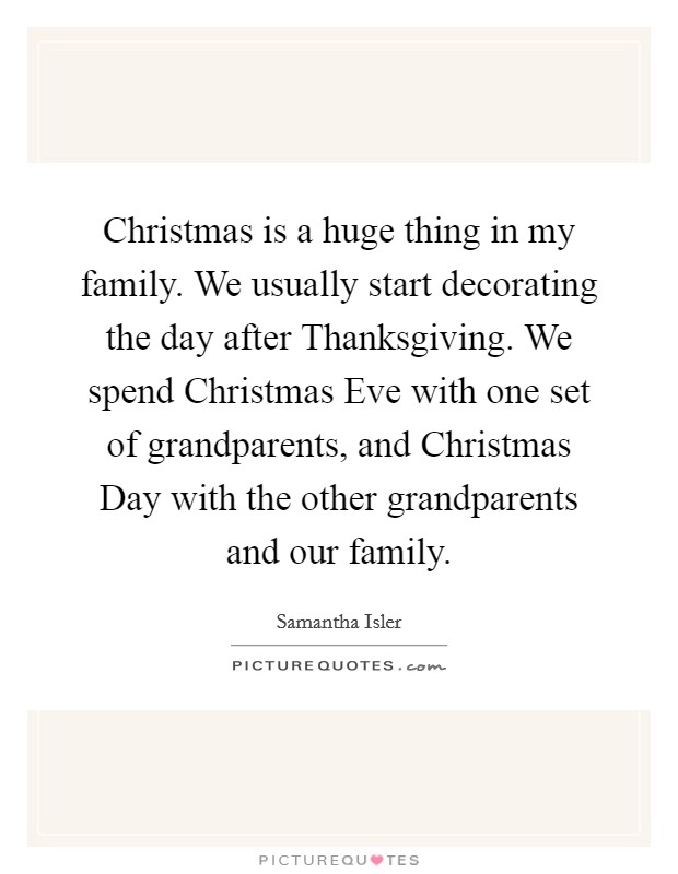 Christmas is a huge thing in my family. We usually start decorating the day after Thanksgiving. We spend Christmas Eve with one set of grandparents, and Christmas Day with the other grandparents and our family Picture Quote #1