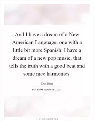 And I have a dream of a New American Language, one with a little bit more Spanish. I have a dream of a new pop music, that tells the truth with a good beat and some nice harmonies Picture Quote #1